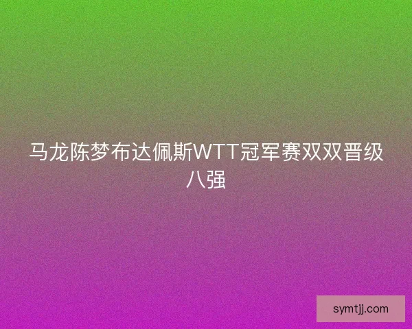 马龙陈梦布达佩斯WTT冠军赛双双晋级八强