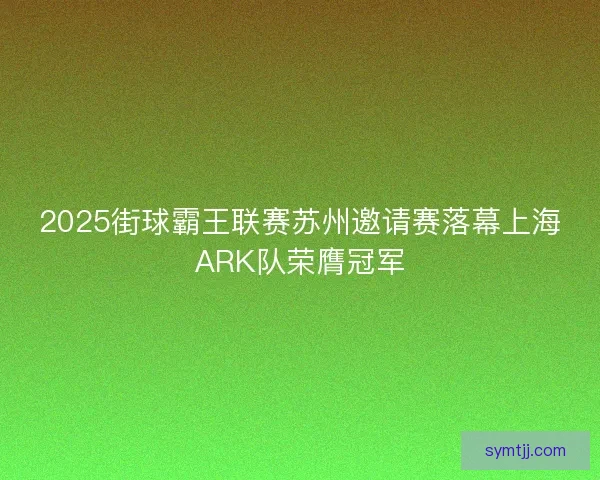 2025街球霸王联赛苏州邀请赛落幕上海ARK队荣膺冠军